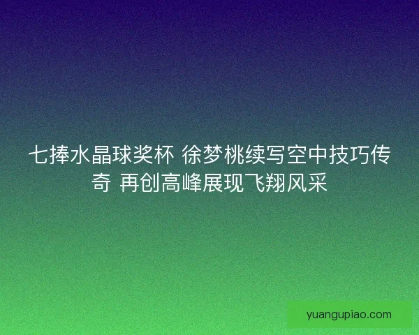 七捧水晶球奖杯 徐梦桃续写空中技巧传奇 再创高峰展现飞翔风采
