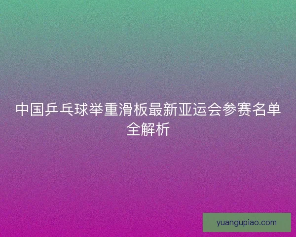 中国乒乓球举重滑板最新亚运会参赛名单全解析